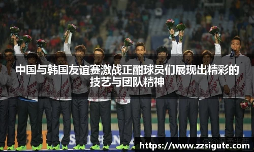 中国与韩国友谊赛激战正酣球员们展现出精彩的技艺与团队精神