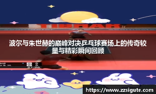 波尔与朱世赫的巅峰对决乒乓球赛场上的传奇较量与精彩瞬间回顾