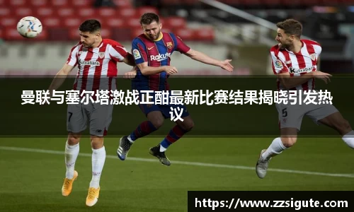 曼联与塞尔塔激战正酣最新比赛结果揭晓引发热议