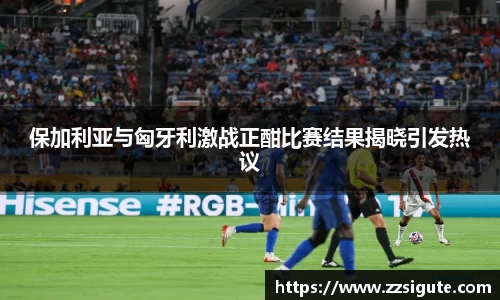 保加利亚与匈牙利激战正酣比赛结果揭晓引发热议