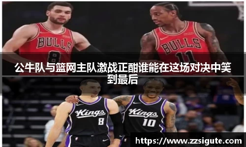 公牛队与篮网主队激战正酣谁能在这场对决中笑到最后